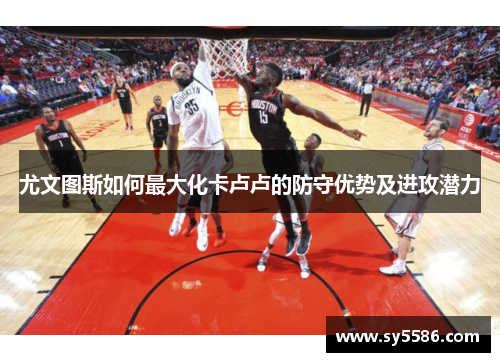 尤文图斯如何最大化卡卢卢的防守优势及进攻潜力