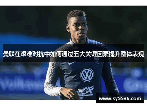 曼联在艰难对抗中如何通过五大关键因素提升整体表现