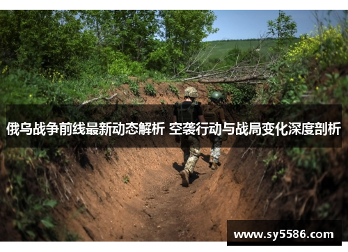俄乌战争前线最新动态解析 空袭行动与战局变化深度剖析